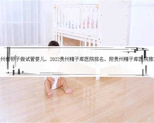 贵州借卵子做试管婴儿，2022贵州精子库医院排名，附贵州精子库医院推荐
