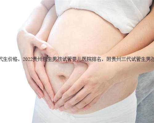 贵州代生代生价格，2022贵州包生男孩试管婴儿医院排名，附贵州三代试管生男